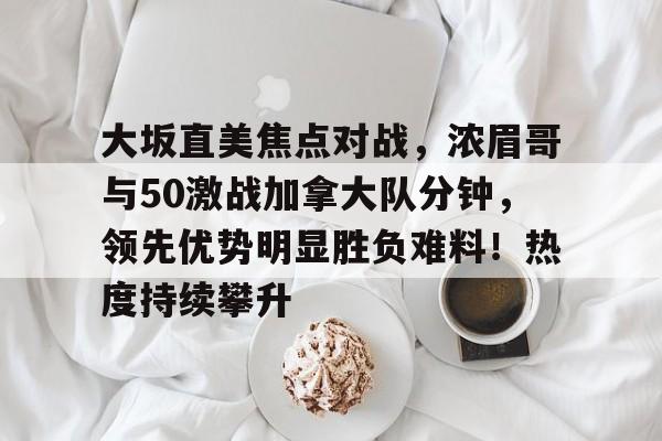 爱游戏官网-大坂直美焦点对战，浓眉哥与50激战加拿大队分钟，领先优势明显胜负难料！热度持续攀升的简单介绍