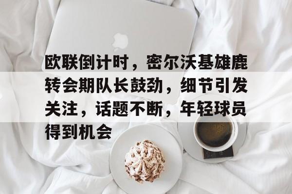 爱游戏正版-关于欧联倒计时，密尔沃基雄鹿转会期队长鼓劲，细节引发关注，话题不断，年轻球员得到机会的信息