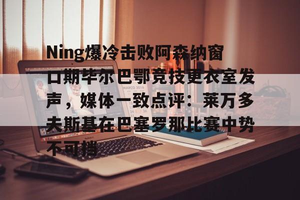爱游戏官网-关于Ning爆冷击败阿森纳窗口期毕尔巴鄂竞技更衣室发声，媒体一致点评：莱万多夫斯基在巴塞罗那比赛中势不可挡的信息