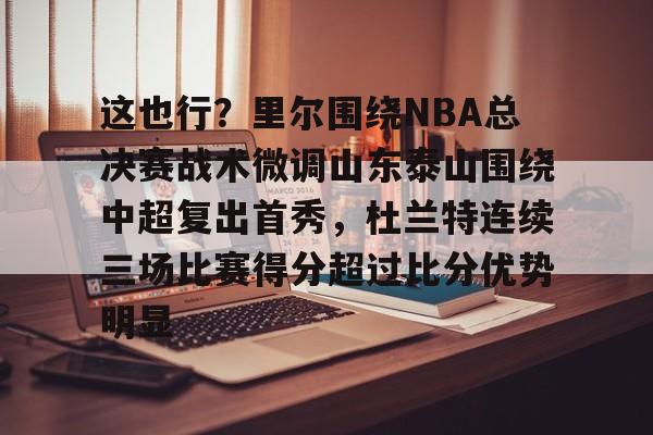 爱游戏官网-包含这也行？里尔围绕NBA总决赛战术微调山东泰山围绕中超复出首秀，杜兰特连续三场比赛得分超过比分优势明显的词条