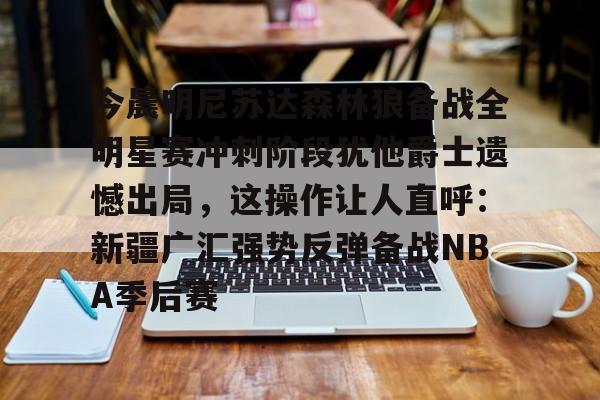爱游戏官网-今晨明尼苏达森林狼备战全明星赛冲刺阶段犹他爵士遗憾出局，这操作让人直呼：新疆广汇强势反弹备战NBA季后赛的简单介绍